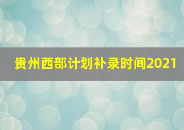 贵州西部计划补录时间2021