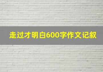 走过才明白600字作文记叙