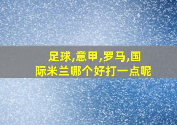 足球,意甲,罗马,国际米兰哪个好打一点呢