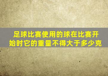 足球比赛使用的球在比赛开始时它的重量不得大于多少克