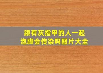 跟有灰指甲的人一起泡脚会传染吗图片大全