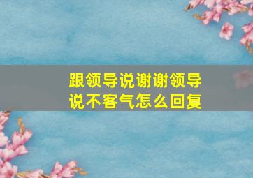 跟领导说谢谢领导说不客气怎么回复