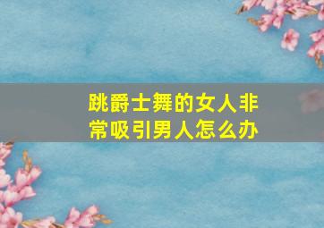 跳爵士舞的女人非常吸引男人怎么办