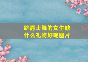 跳爵士舞的女生缺什么礼物好呢图片