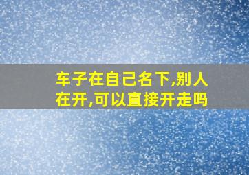 车子在自己名下,别人在开,可以直接开走吗