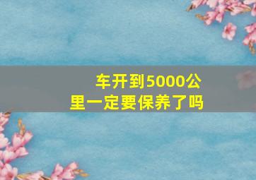 车开到5000公里一定要保养了吗