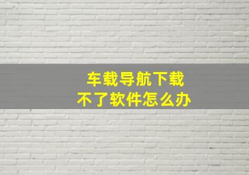 车载导航下载不了软件怎么办