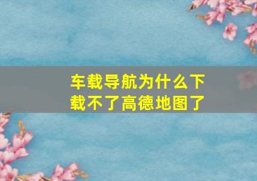 车载导航为什么下载不了高德地图了