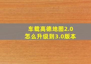 车载高德地图2.0怎么升级到3.0版本