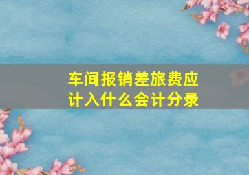 车间报销差旅费应计入什么会计分录