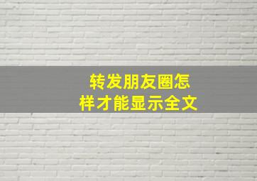 转发朋友圈怎样才能显示全文