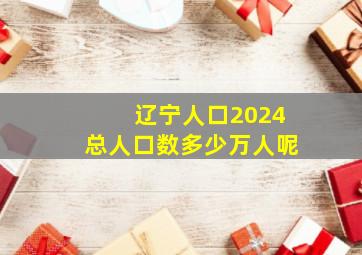 辽宁人口2024总人口数多少万人呢