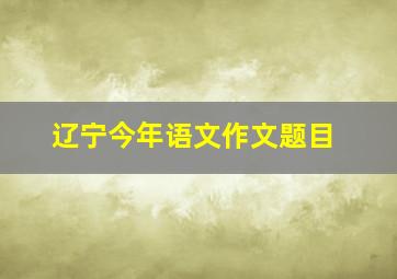 辽宁今年语文作文题目