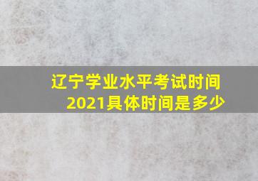 辽宁学业水平考试时间2021具体时间是多少