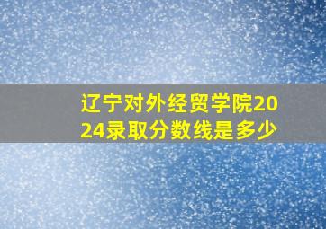 辽宁对外经贸学院2024录取分数线是多少