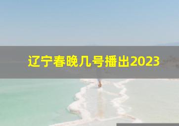 辽宁春晚几号播出2023