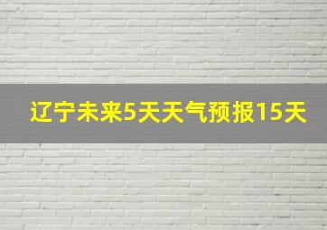 辽宁未来5天天气预报15天