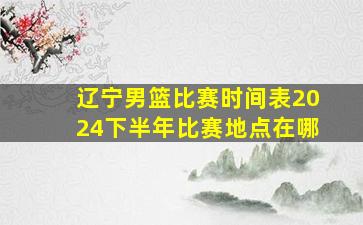 辽宁男篮比赛时间表2024下半年比赛地点在哪