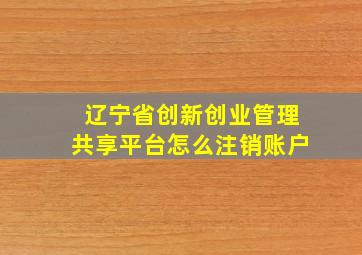 辽宁省创新创业管理共享平台怎么注销账户