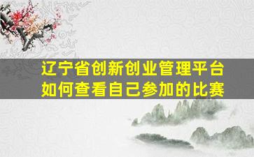 辽宁省创新创业管理平台如何查看自己参加的比赛