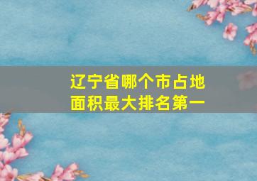 辽宁省哪个市占地面积最大排名第一