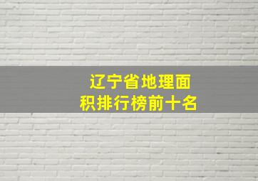 辽宁省地理面积排行榜前十名