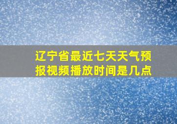 辽宁省最近七天天气预报视频播放时间是几点