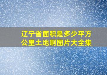 辽宁省面积是多少平方公里土地啊图片大全集