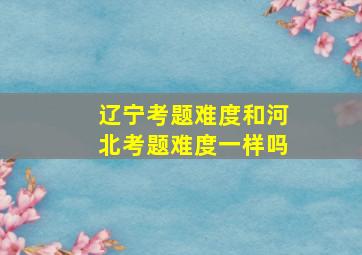 辽宁考题难度和河北考题难度一样吗