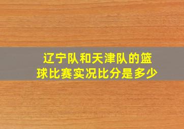 辽宁队和天津队的篮球比赛实况比分是多少