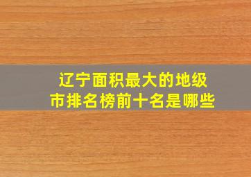 辽宁面积最大的地级市排名榜前十名是哪些