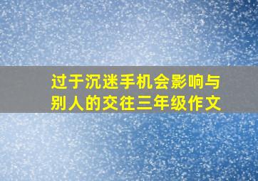 过于沉迷手机会影响与别人的交往三年级作文