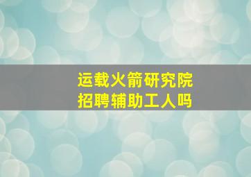 运载火箭研究院招聘辅助工人吗