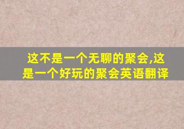 这不是一个无聊的聚会,这是一个好玩的聚会英语翻译