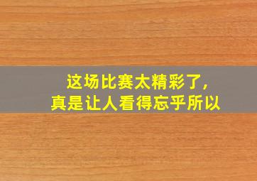 这场比赛太精彩了,真是让人看得忘乎所以