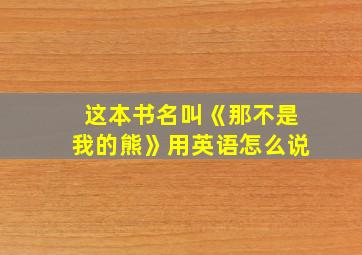 这本书名叫《那不是我的熊》用英语怎么说