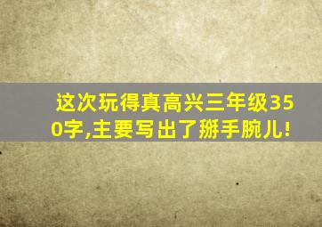 这次玩得真高兴三年级350字,主要写出了掰手腕儿!