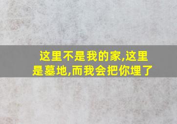 这里不是我的家,这里是墓地,而我会把你埋了