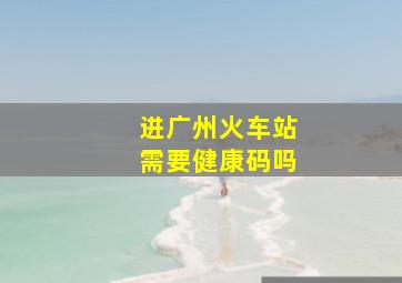 进广州火车站需要健康码吗