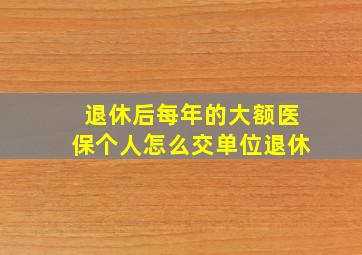 退休后每年的大额医保个人怎么交单位退休