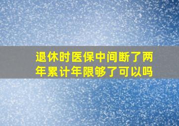 退休时医保中间断了两年累计年限够了可以吗