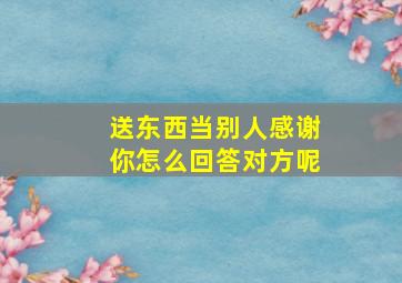 送东西当别人感谢你怎么回答对方呢