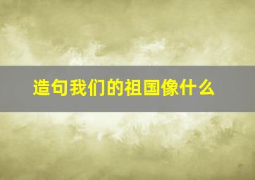 造句我们的祖国像什么