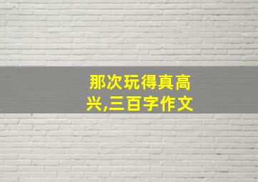 那次玩得真高兴,三百字作文