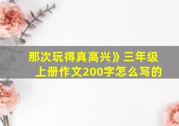 那次玩得真高兴》三年级上册作文200字怎么写的