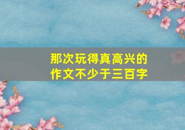 那次玩得真高兴的作文不少于三百字