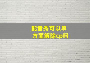 配音秀可以单方面解除cp吗