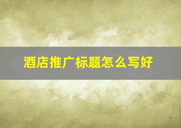 酒店推广标题怎么写好