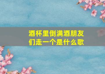 酒杯里倒满酒朋友们走一个是什么歌