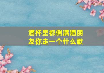 酒杯里都倒满酒朋友你走一个什么歌